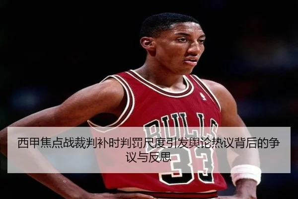 西甲焦点战裁判补时判罚尺度引发舆论热议背后的争议与反思