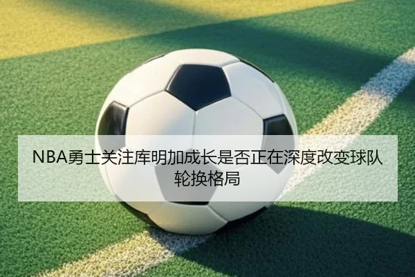 NBA勇士关注库明加成长是否正在深度改变球队轮换格局