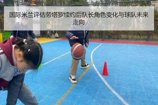 国际米兰评估劳塔罗续约后队长角色变化与球队未来走向