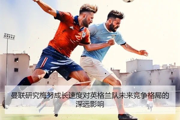 曼联研究梅努成长速度对英格兰队未来竞争格局的深远影响