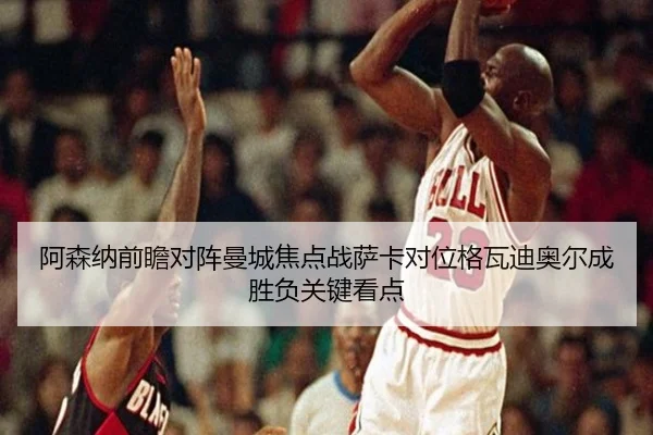 阿森纳前瞻对阵曼城焦点战萨卡对位格瓦迪奥尔成胜负关键看点