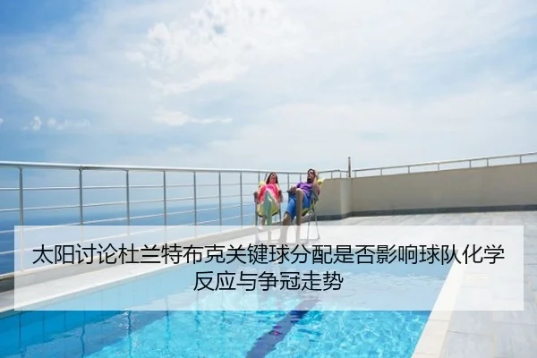 太阳讨论杜兰特布克关键球分配是否影响球队化学反应与争冠走势