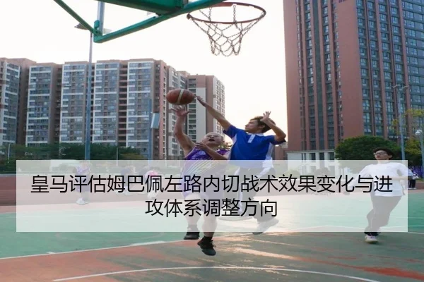 皇马评估姆巴佩左路内切战术效果变化与进攻体系调整方向