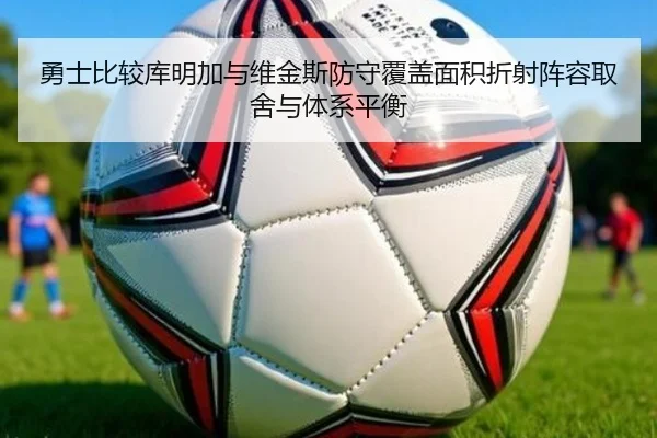 勇士比较库明加与维金斯防守覆盖面积折射阵容取舍与体系平衡