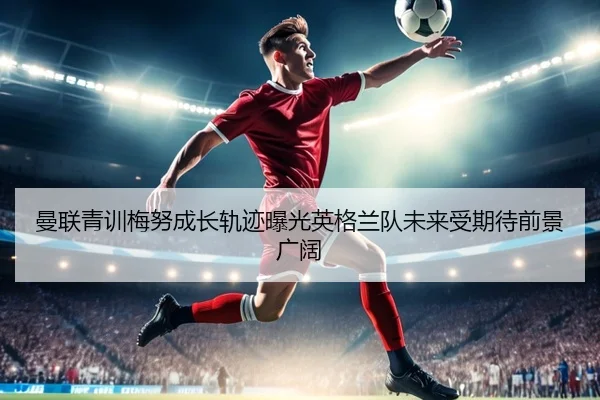 曼联青训梅努成长轨迹曝光英格兰队未来受期待前景广阔