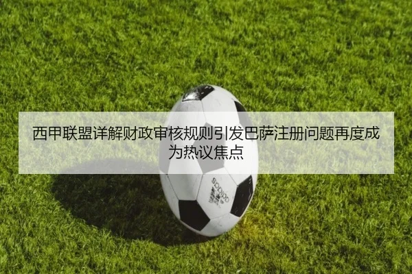 西甲联盟详解财政审核规则引发巴萨注册问题再度成为热议焦点