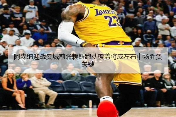 阿森纳迎战曼城前瞻赖斯跑动覆盖将成左右中场胜负关键