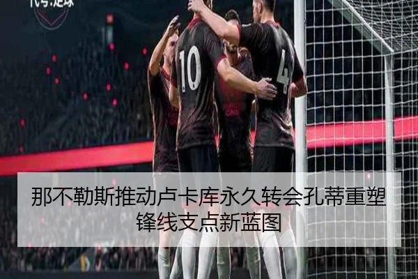 那不勒斯推动卢卡库永久转会孔蒂重塑锋线支点新蓝图